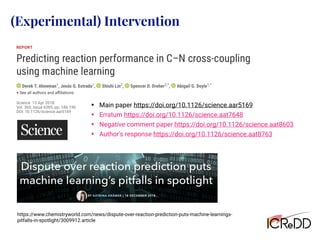 https://www.chemistryworld.com/news/dispute-over-reaction-prediction-puts-machine-learnings-
pitfalls-in-spotlight/3009912.article
• Main paper https://doi.org/10.1126/science.aar5169
• Erratum https://doi.org/10.1126/science.aat7648
• Negative comment paper https://doi.org/10.1126/science.aat8603
• Author's response https://doi.org/10.1126/science.aat8763
(Experimental) Intervention
 