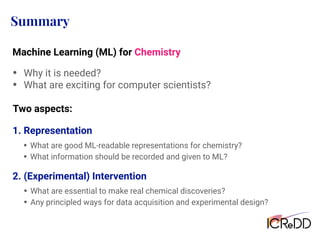 Summary
• Why it is needed?
• What are exciting for computer scientists?
Two aspects:
2. (Experimental) Intervention
Machine Learning (ML) for Chemistry
• What are good ML-readable representations for chemistry?
• What information should be recorded and given to ML?
1. Representation
• What are essential to make real chemical discoveries?
• Any principled ways for data acquisition and experimental design?
 