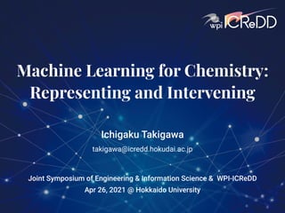 Machine Learning for Chemistry:
Representing and Intervening
Ichigaku Takigawa
takigawa@icredd.hokudai.ac.jp
Apr 26, 2021 @ Hokkaido University
Joint Symposium of Engineering & Information Science & WPI-ICReDD
 