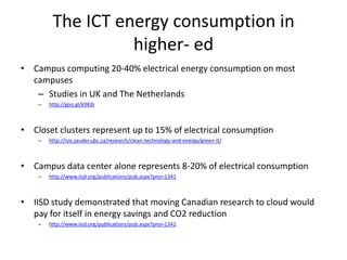 The ICT energy consumption in
                   higher- ed
• Campus computing 20-40% electrical energy consumption on most
  campuses
   – Studies in UK and The Netherlands
    –   http://goo.gl/k9Kib



• Closet clusters represent up to 15% of electrical consumption
    –   http://isis.sauder.ubc.ca/research/clean-technology-and-energy/green-it/



• Campus data center alone represents 8-20% of electrical consumption
    –   http://www.iisd.org/publications/pub.aspx?pno=1341



• IISD study demonstrated that moving Canadian research to cloud would
  pay for itself in energy savings and CO2 reduction
    –   http://www.iisd.org/publications/pub.aspx?pno=1341
 