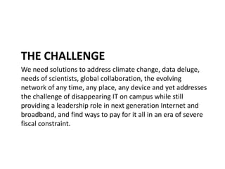 THE CHALLENGE
We need solutions to address climate change, data deluge,
needs of scientists, global collaboration, the evolving
network of any time, any place, any device and yet addresses
the challenge of disappearing IT on campus while still
providing a leadership role in next generation Internet and
broadband, and find ways to pay for it all in an era of severe
fiscal constraint.
 