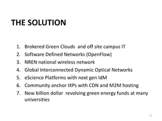 THE SOLUTION

 1.   Brokered Green Clouds and off site campus IT
 2.   Software Defined Networks (OpenFlow)
 3.   NREN national wireless network
 4.   Global Interconnected Dynamic Optical Networks
 5.   eScience Platforms with next gen IdM
 6.   Community anchor IXPs with CDN and M2M hosting
 7.   New billion dollar revolving green energy funds at many
      universities

                                                                21
 