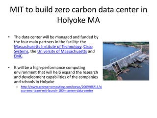 MIT to build zero carbon data center in
              Holyoke MA
• The data center will be managed and funded by
  the four main partners in the facility: the
  Massachusetts Institute of Technology, Cisco
  Systems, the University of Massachusetts and
  EMC.

• It will be a high-performance computing
  environment that will help expand the research
  and development capabilities of the companies
  and schools in Holyoke
    – http://www.greenercomputing.com/news/2009/06/11/ci
      sco-emc-team-mit-launch-100m-green-data-center
 