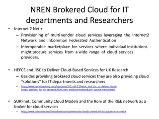 NREN Brokered Cloud for IT
            departments and Researchers
• Internet 2 Net +
   – Provisioning of multi vendor cloud services leveraging the Internet2
      Network and InCommon Federated Authentication
   – Interoperable marketplace for services where individual institutions
      might procure services from a wide range of cloud services
      providers.

• HEFCE and JISC to Deliver Cloud-Based Services for UK Research
   – Besides providing brokered cloud services they are also providing cloud
     “solutions” for IT departments and researchers
    –   http://www.hpcinthecloud.com/hpccloud/2011-06-27/hefce_and_jisc_to_deliver_cloud-
        based_services_for_uk_research.html?utm_medium=twitter&utm_source=twitterfeed



• SURFnet: Community Cloud Models and the Role of the R&E network as a
  broker for cloud services
    –   http://www.slideshare.net/haroldteunissen/community-clouds-shared-infrastructure-as-a-service
 