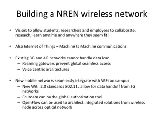 Building a NREN wireless network
• Vision: to allow students, researchers and employees to collaborate,
  research, learn anytime and anywhere they seem fit!

• Also Internet of Things – Machine to Machine communications

• Existing 3G and 4G networks cannot handle data load
   – Roaming gateways prevent global seamless access
   – Voice centric architectures

• New mobile networks seamlessly integrate with WiFi on campus
   – New Wifi 2.0 standards 802.11u allow for data handoff from 3G
     networks
   – Eduroam can be the global authorization tool
   – OpenFlow can be used to architect integrated solutions from wireless
     node across optical network
 