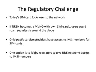 The Regulatory Challenge
• Today’s SIM-card locks user to the network

• If NREN becomes a MVNO with own SIM-cards, users could
  roam seamlessly around the globe

• Only public service providers have access to IMSI-numbers for
  SIM-cards

• One option is to lobby regulators to give R&E networks access
  to IMSI-numbers
 