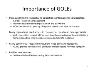 Importance of GOLEs
• Increasingly more research and education is international collaboration
    – Cornell- Technion announcement
    – US overseas university campuses in UK and elsewhere
    – GOLES enable direct peering of regional networks or even institutions

• Many researchers need access to commercial clouds and data specialists
    – AUP issues often prevent NRENs from directly connecting up these institutions
    – Genomics and bio-informatics processing and climate modeling

• Many commercial research institutions need access to lightpaths
    – GOLES provide neutral access points for interconnect to AUP free lightpaths

• Enables new services
    – Software Defined Network using Switched lambdas



                                                                                    39
 