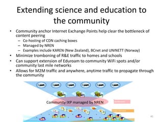 Extending science and education to
            the community
• Community anchor Internet Exchange Points help clear the bottleneck of
  content peering
    – Co-hosting of CDN caching boxes
    – Managed by NREN
    – Examples include KAREN (New Zealand), BCnet and UNINETT (Norway)
• Minimize tromboning of R&E traffic to homes and schools
• Can support extension of Eduroam to community WiFi spots and/or
  community last mile networks
• Allows for M2M traffic and anywhere, anytime traffic to propagate through
  the community




                   Community IXP managed by NREN


                                                                           45
 