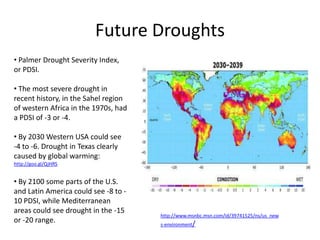 Future Droughts
• Palmer Drought Severity Index,
or PDSI.

• The most severe drought in
recent history, in the Sahel region
of western Africa in the 1970s, had
a PDSI of -3 or -4.

• By 2030 Western USA could see
-4 to -6. Drought in Texas clearly
caused by global warming:
http://goo.gl/QjHRS


• By 2100 some parts of the U.S.
and Latin America could see -8 to -
10 PDSI, while Mediterranean
areas could see drought in the -15
                                      http://www.msnbc.msn.com/id/39741525/ns/us_new
or -20 range.                         s-environment/
 