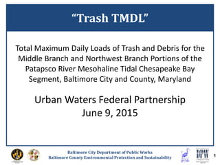 Baltimore City Department of Public Works
Baltimore County Environmental Protection and Sustainability 1
Total Maximum Daily Loads of Trash and Debris for the
Middle Branch and Northwest Branch Portions of the
Patapsco River Mesohaline Tidal Chesapeake Bay
Segment, Baltimore City and County, Maryland
Urban Waters Federal Partnership
June 9, 2015
“Trash TMDL”
 