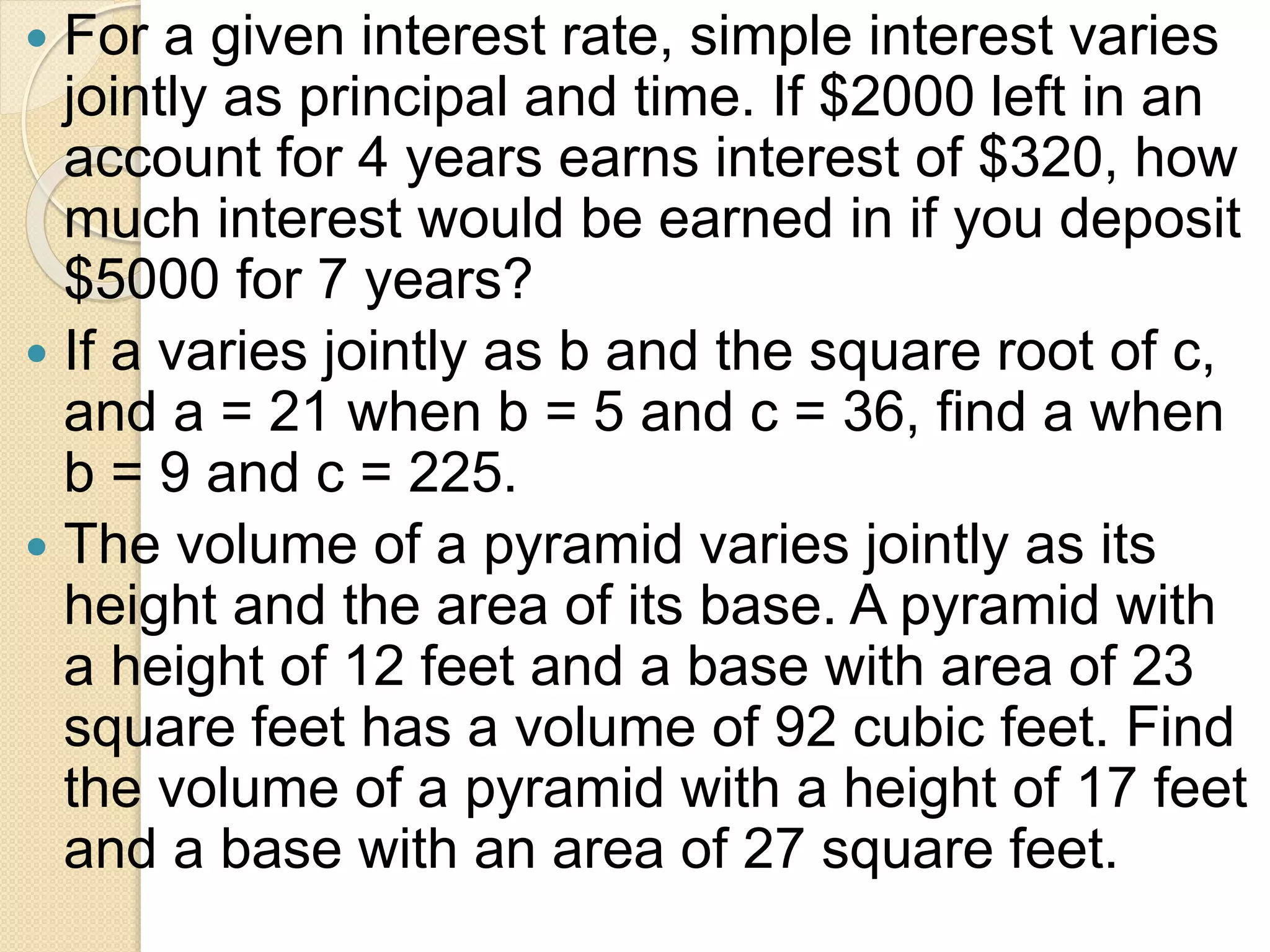  For a given interest rate, simple interest varies
jointly as principal and time. If $2000 left in an
account for 4 years earns interest of $320, how
much interest would be earned in if you deposit
$5000 for 7 years?
 If a varies jointly as b and the square root of c,
and a = 21 when b = 5 and c = 36, find a when
b = 9 and c = 225.
 The volume of a pyramid varies jointly as its
height and the area of its base. A pyramid with
a height of 12 feet and a base with area of 23
square feet has a volume of 92 cubic feet. Find
the volume of a pyramid with a height of 17 feet
and a base with an area of 27 square feet.
 