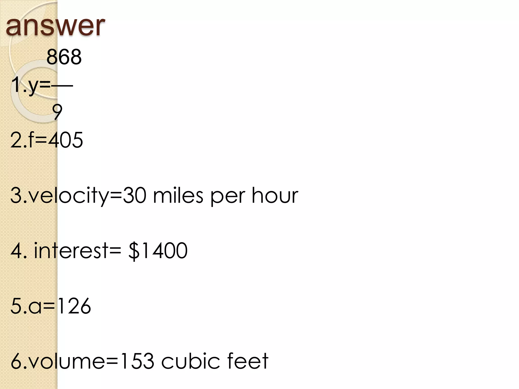 answer
868
1.y=—
9
2.f=405
3.velocity=30 miles per hour
4. interest= $1400
5.a=126
6.volume=153 cubic feet
 