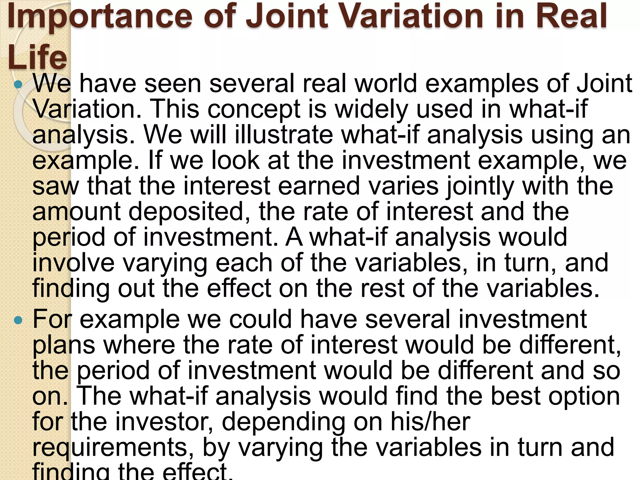 Importance of Joint Variation in Real
Life
 We have seen several real world examples of Joint
Variation. This concept is widely used in what-if
analysis. We will illustrate what-if analysis using an
example. If we look at the investment example, we
saw that the interest earned varies jointly with the
amount deposited, the rate of interest and the
period of investment. A what-if analysis would
involve varying each of the variables, in turn, and
finding out the effect on the rest of the variables.
 For example we could have several investment
plans where the rate of interest would be different,
the period of investment would be different and so
on. The what-if analysis would find the best option
for the investor, depending on his/her
requirements, by varying the variables in turn and
 
