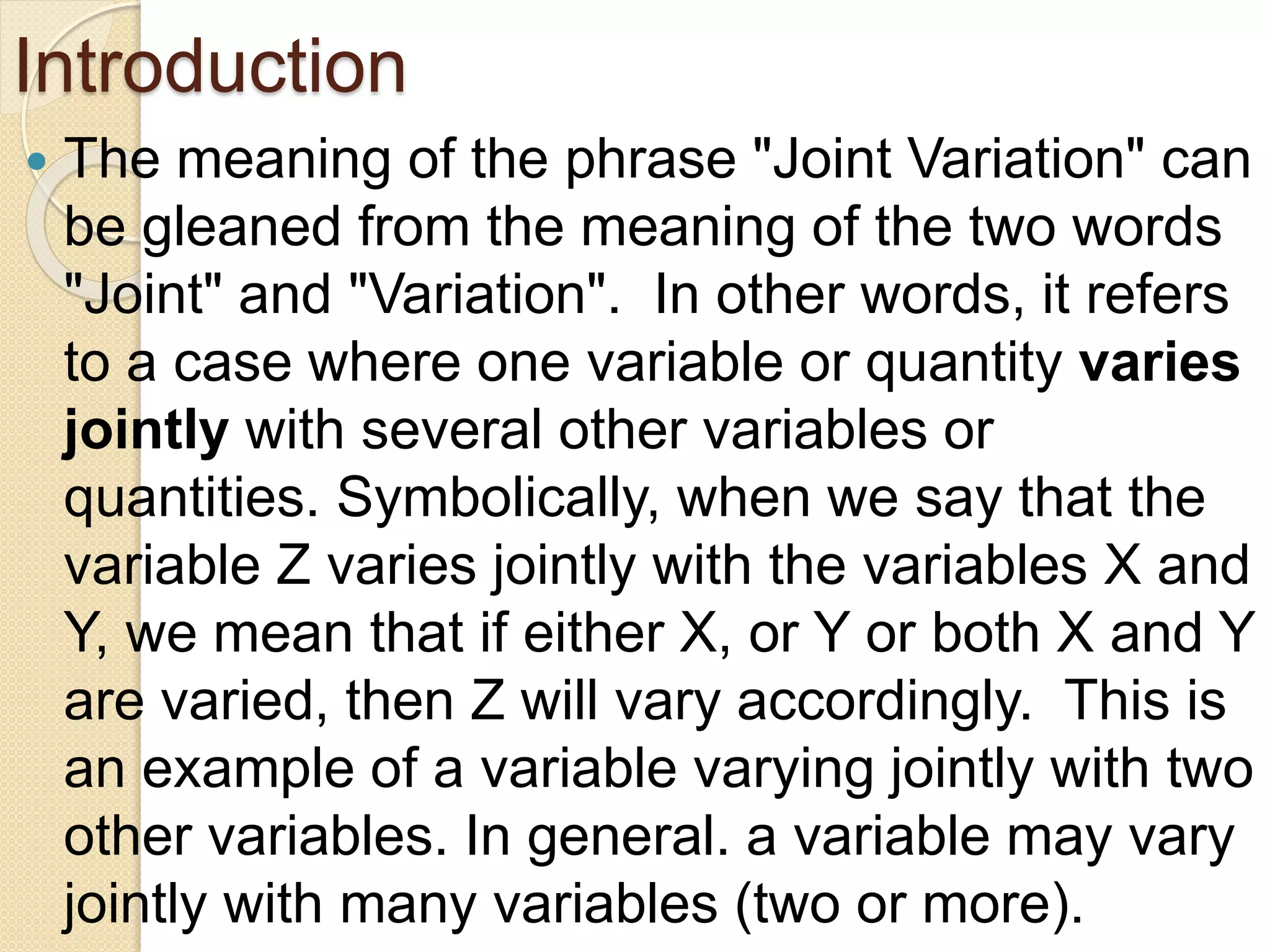 Introduction
 The meaning of the phrase "Joint Variation" can
be gleaned from the meaning of the two words
"Joint" and "Variation". In other words, it refers
to a case where one variable or quantity varies
jointly with several other variables or
quantities. Symbolically, when we say that the
variable Z varies jointly with the variables X and
Y, we mean that if either X, or Y or both X and Y
are varied, then Z will vary accordingly. This is
an example of a variable varying jointly with two
other variables. In general. a variable may vary
jointly with many variables (two or more).
 