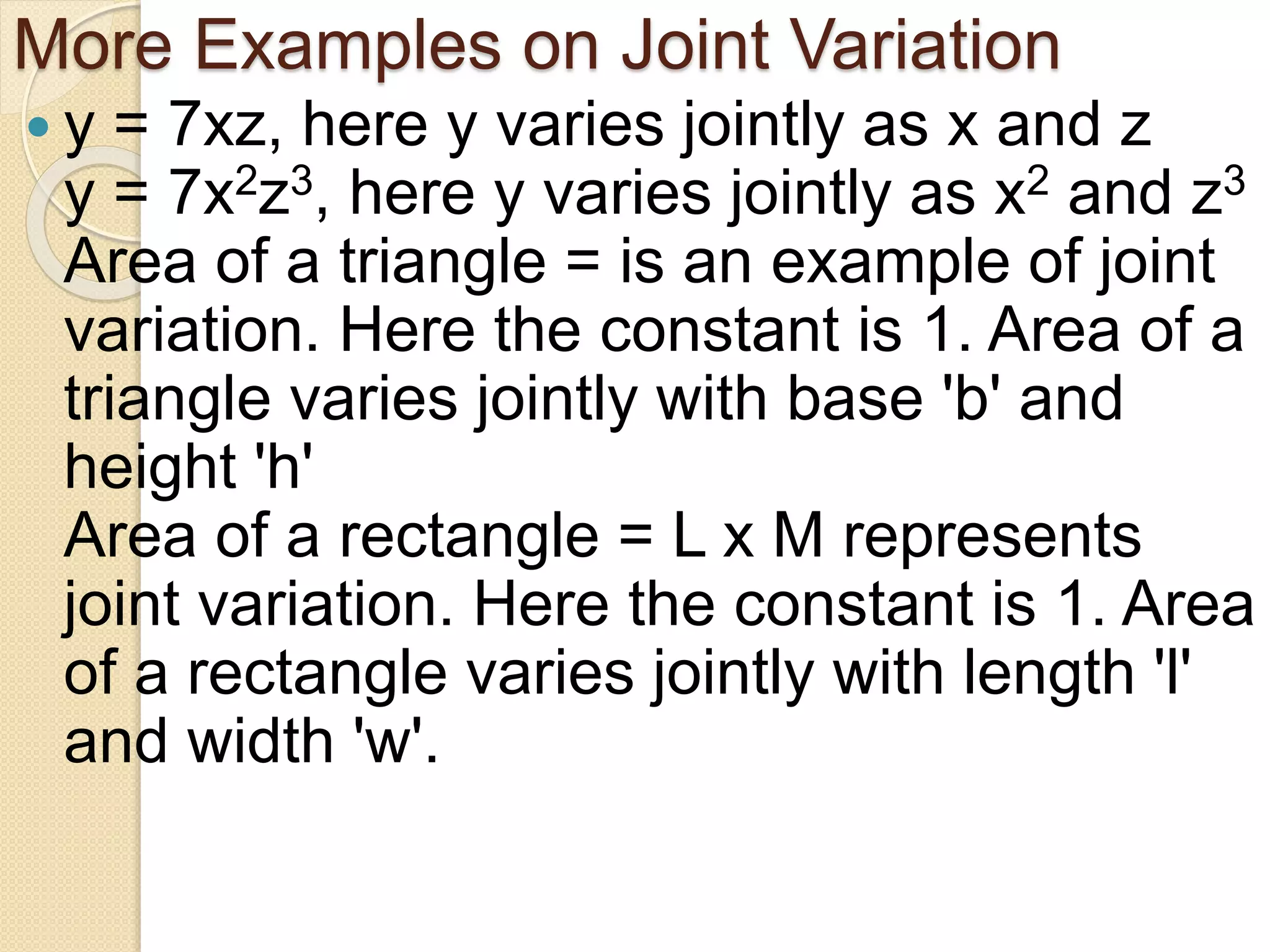 More Examples on Joint Variation
 y = 7xz, here y varies jointly as x and z
y = 7x2z3, here y varies jointly as x2 and z3
Area of a triangle = is an example of joint
variation. Here the constant is 1. Area of a
triangle varies jointly with base 'b' and
height 'h'
Area of a rectangle = L x M represents
joint variation. Here the constant is 1. Area
of a rectangle varies jointly with length 'l'
and width 'w'.
 