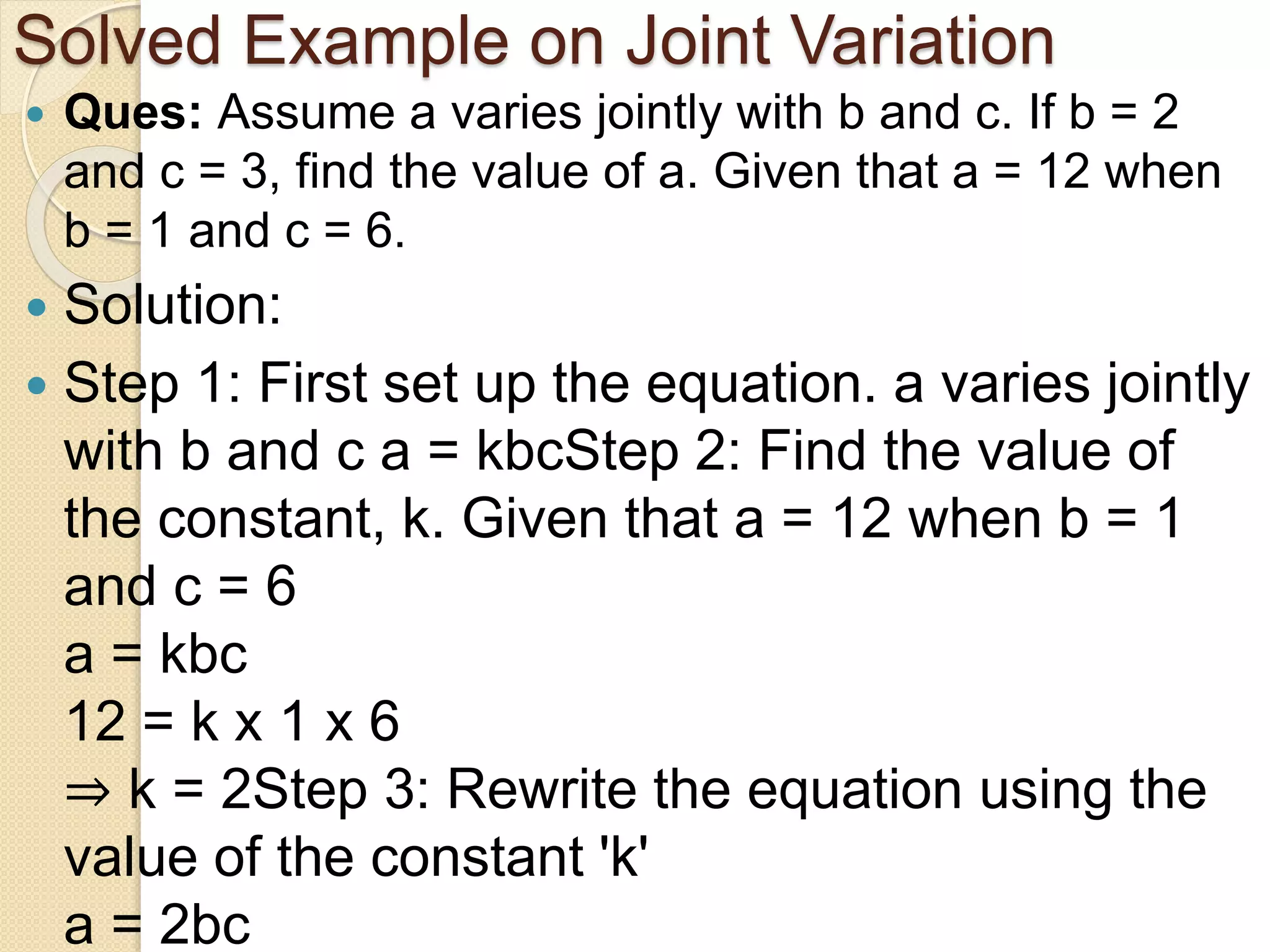 Solved Example on Joint Variation
 Ques: Assume a varies jointly with b and c. If b = 2
and c = 3, find the value of a. Given that a = 12 when
b = 1 and c = 6.
 Solution:
 Step 1: First set up the equation. a varies jointly
with b and c a = kbcStep 2: Find the value of
the constant, k. Given that a = 12 when b = 1
and c = 6
a = kbc
12 = k x 1 x 6
⇒ k = 2Step 3: Rewrite the equation using the
value of the constant 'k'
a = 2bc
 