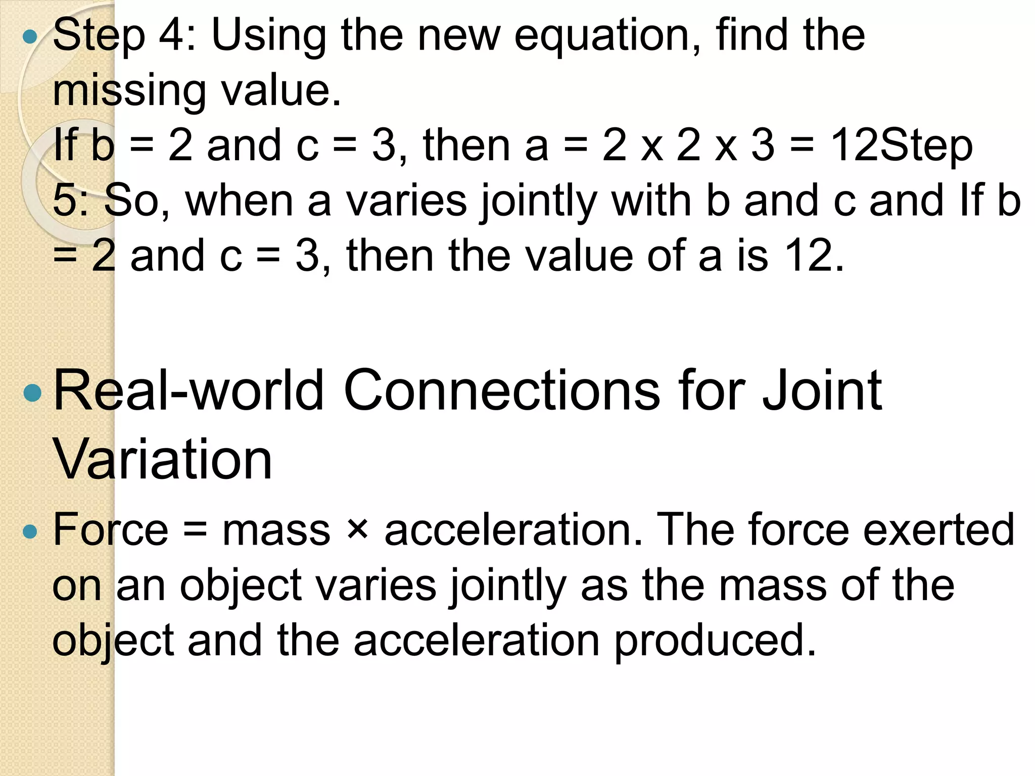  Step 4: Using the new equation, find the
missing value.
If b = 2 and c = 3, then a = 2 x 2 x 3 = 12Step
5: So, when a varies jointly with b and c and If b
= 2 and c = 3, then the value of a is 12.
Real-world Connections for Joint
Variation
 Force = mass × acceleration. The force exerted
on an object varies jointly as the mass of the
object and the acceleration produced.
 