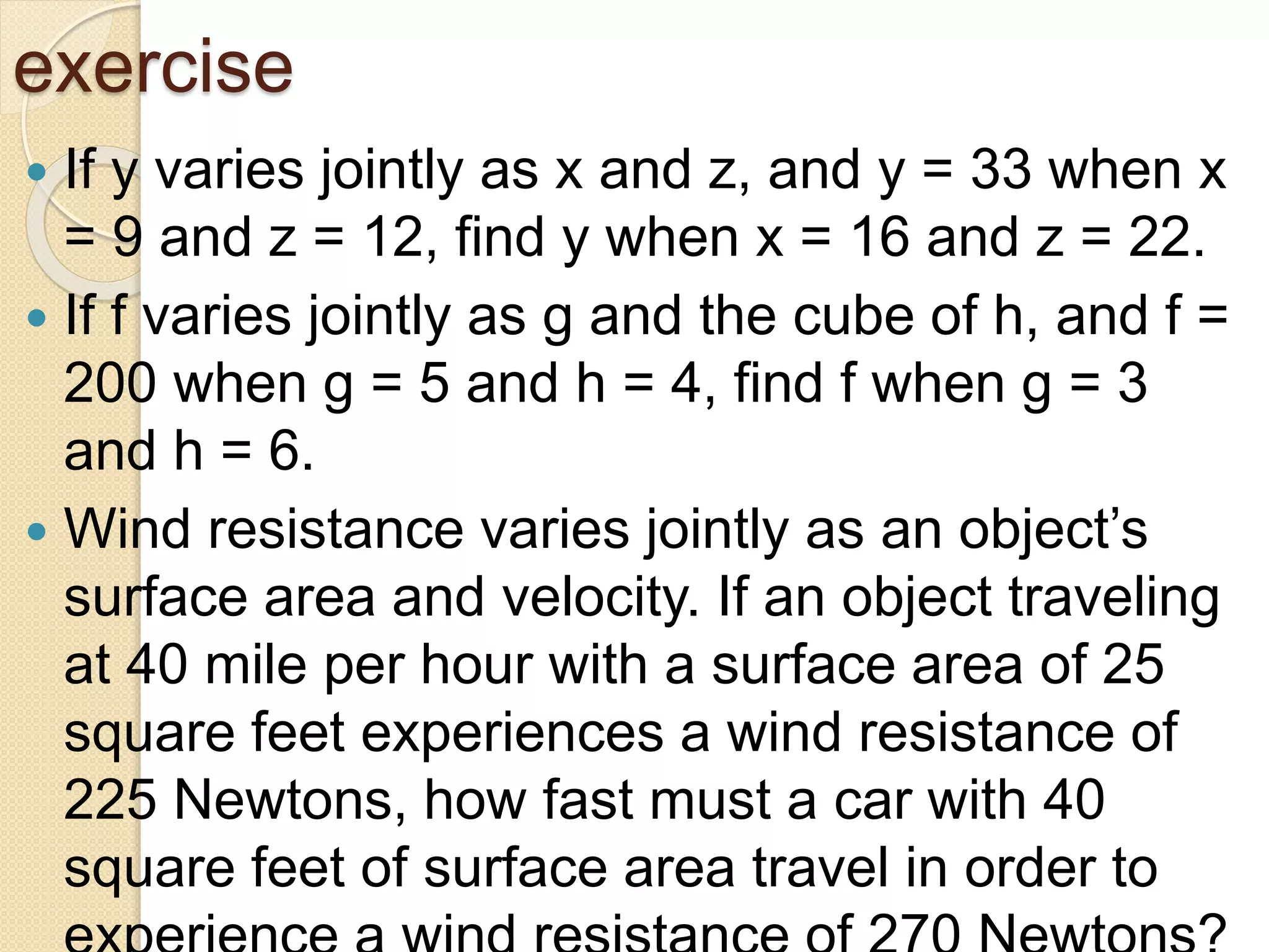 exercise
 If y varies jointly as x and z, and y = 33 when x
= 9 and z = 12, find y when x = 16 and z = 22.
 If f varies jointly as g and the cube of h, and f =
200 when g = 5 and h = 4, find f when g = 3
and h = 6.
 Wind resistance varies jointly as an object’s
surface area and velocity. If an object traveling
at 40 mile per hour with a surface area of 25
square feet experiences a wind resistance of
225 Newtons, how fast must a car with 40
square feet of surface area travel in order to
 