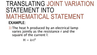 TRANSLATING JOINT VARIATION
STATEMENT INTO
MATHEMATICAL STATEMENT
EXAMPLE:
3) The heat h produced by an electrical lamp
varies jointly as the resistance r and the
square of the current l:
H = 𝑘𝑟𝑙2
 