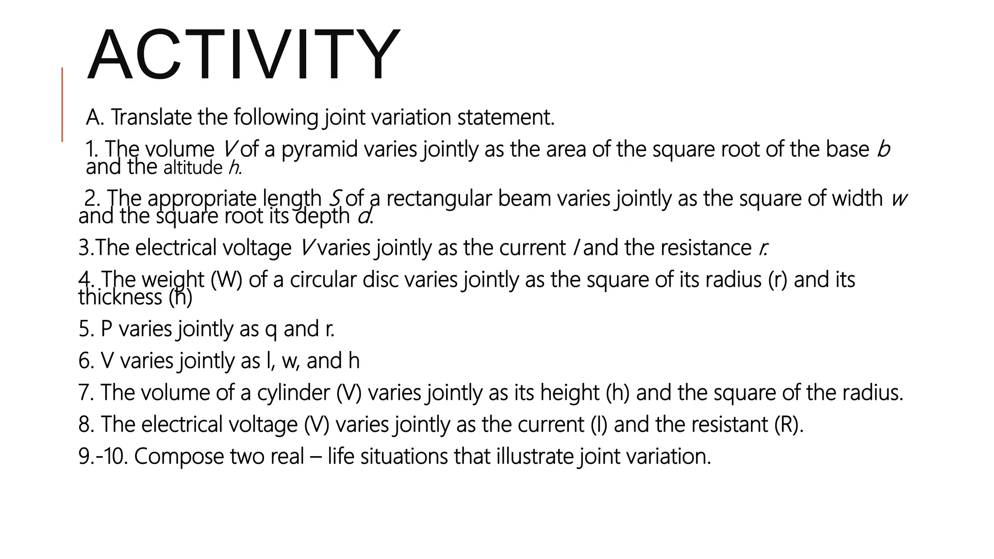 ACTIVITY
A. Translate the following joint variation statement.
1. The volume V of a pyramid varies jointly as the area of the square root of the base b
and the altitude h.
2. The appropriate length S of a rectangular beam varies jointly as the square of width w
and the square root its depth d.
3.The electrical voltage V varies jointly as the current I and the resistance r.
4. The weight (W) of a circular disc varies jointly as the square of its radius (r) and its
thickness (h)
5. P varies jointly as q and r.
6. V varies jointly as l, w, and h
7. The volume of a cylinder (V) varies jointly as its height (h) and the square of the radius.
8. The electrical voltage (V) varies jointly as the current (I) and the resistant (R).
9.-10. Compose two real – life situations that illustrate joint variation.
 