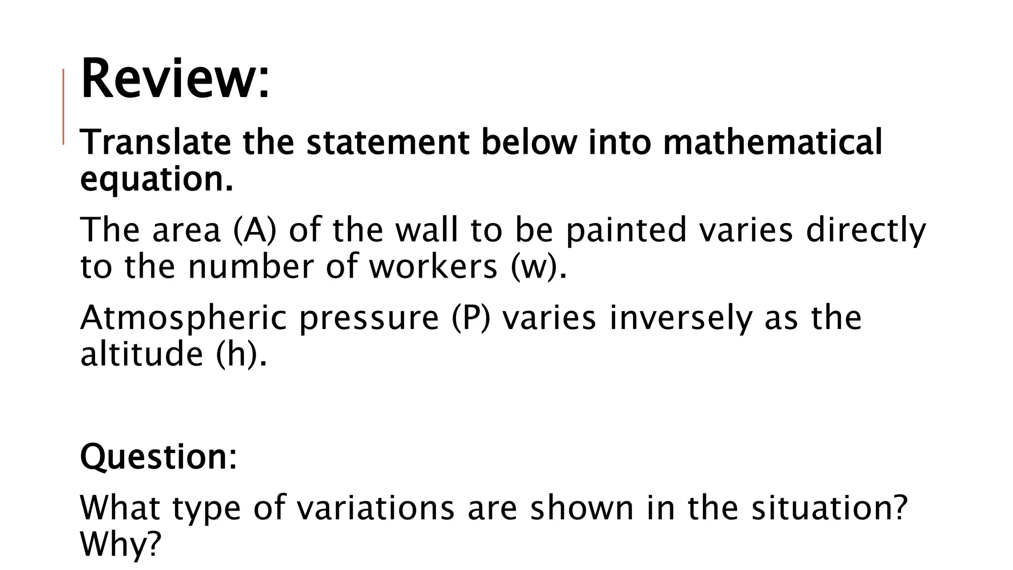 Review:
Translate the statement below into mathematical
equation.
The area (A) of the wall to be painted varies directly
to the number of workers (w).
Atmospheric pressure (P) varies inversely as the
altitude (h).
Question:
What type of variations are shown in the situation?
Why?
 