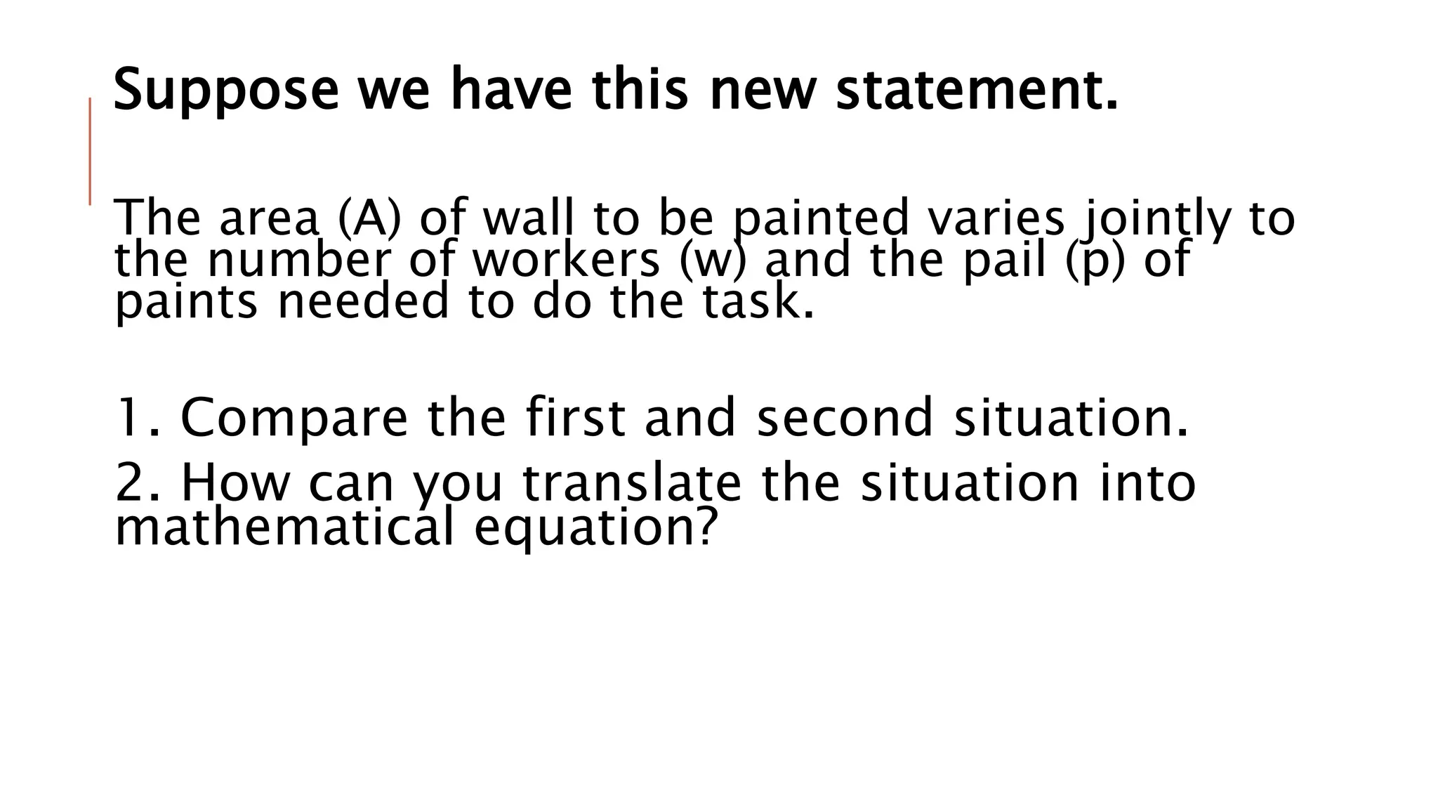 Suppose we have this new statement.
The area (A) of wall to be painted varies jointly to
the number of workers (w) and the pail (p) of
paints needed to do the task.
1. Compare the first and second situation.
2. How can you translate the situation into
mathematical equation?
 