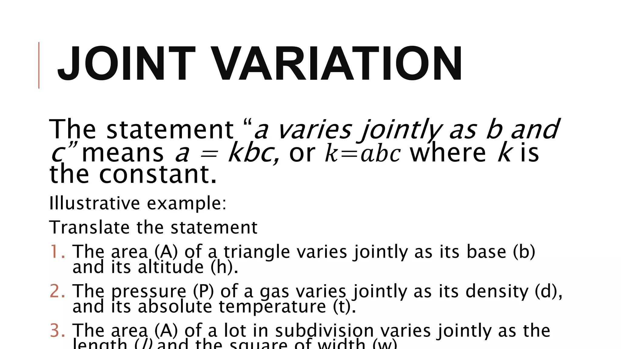 JOINT VARIATION
The statement “a varies jointly as b and
c” means a = kbc, or 𝑘=𝑎𝑏𝑐 where k is
the constant.
Illustrative example:
Translate the statement
1. The area (A) of a triangle varies jointly as its base (b)
and its altitude (h).
2. The pressure (P) of a gas varies jointly as its density (d),
and its absolute temperature (t).
3. The area (A) of a lot in subdivision varies jointly as the
 