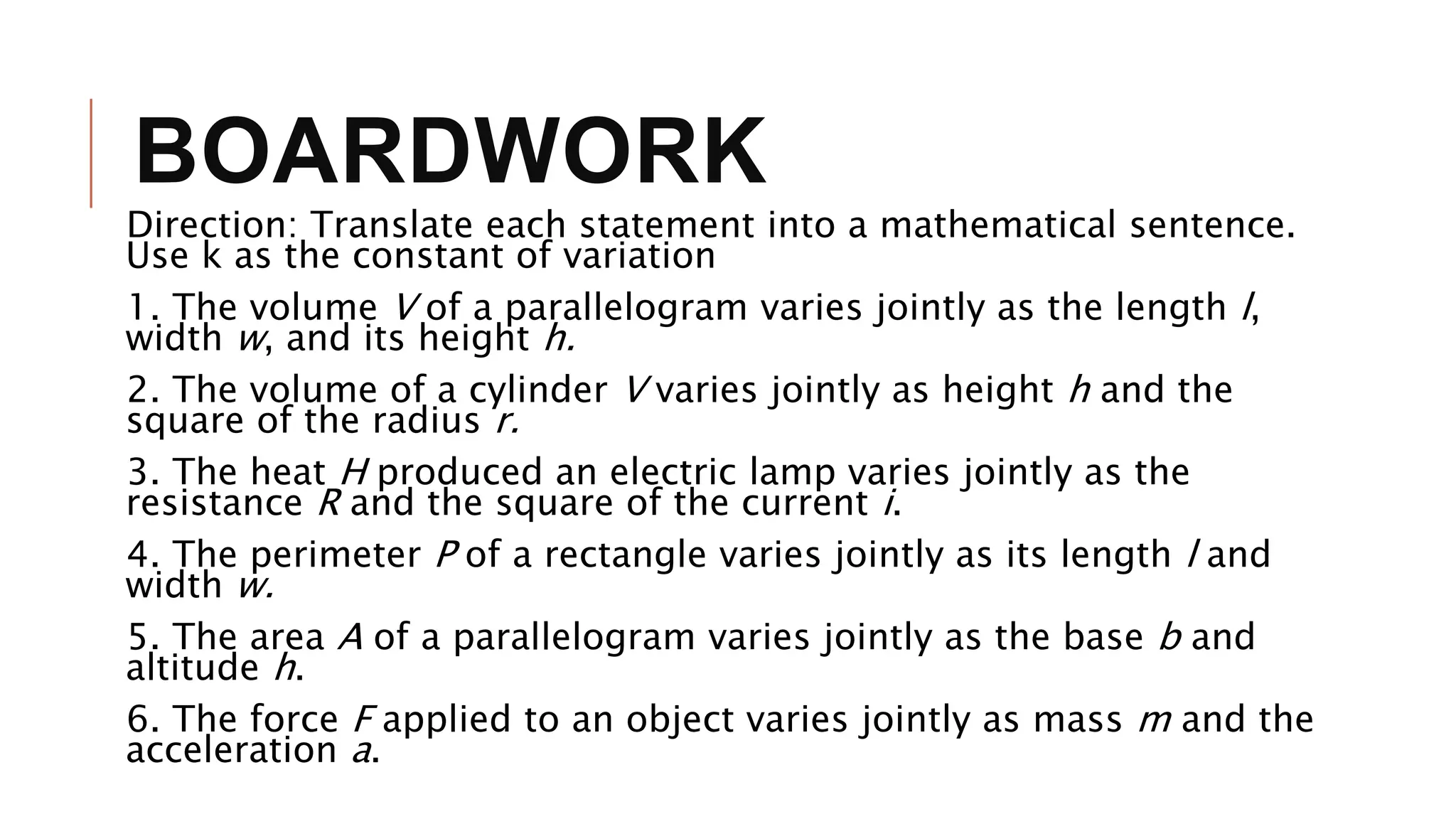BOARDWORK
Direction: Translate each statement into a mathematical sentence.
Use k as the constant of variation
1. The volume V of a parallelogram varies jointly as the length l,
width w, and its height h.
2. The volume of a cylinder V varies jointly as height h and the
square of the radius r.
3. The heat H produced an electric lamp varies jointly as the
resistance R and the square of the current i.
4. The perimeter P of a rectangle varies jointly as its length l and
width w.
5. The area A of a parallelogram varies jointly as the base b and
altitude h.
6. The force F applied to an object varies jointly as mass m and the
acceleration a.
 