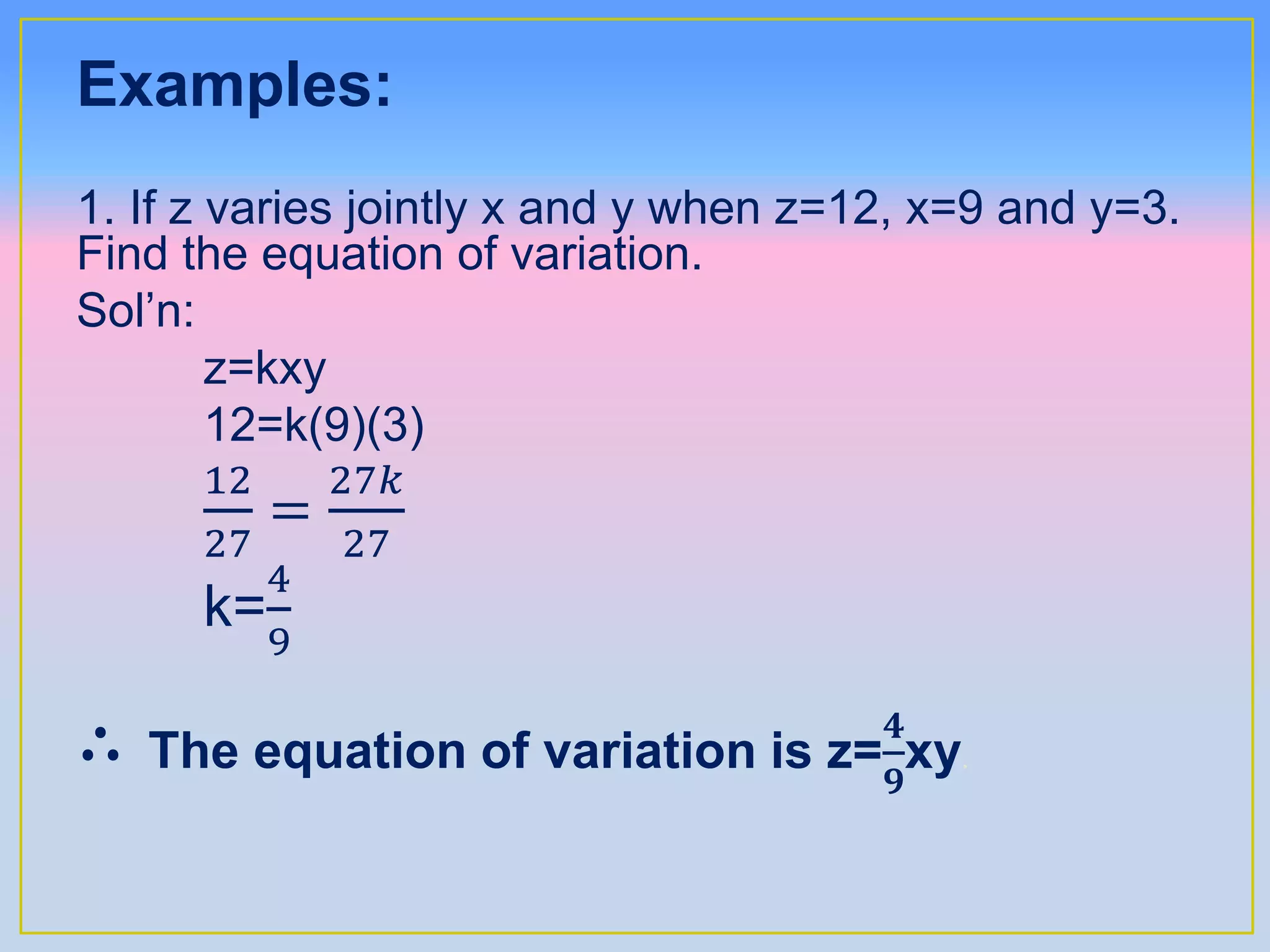 Examples:
1. If z varies jointly x and y when z=12, x=9 and y=3.
Find the equation of variation.
Sol’n:
z=kxy
12=k(9)(3)
12
27
=
27𝑘
27
k=
4
9
∴ The equation of variation is z=
𝟒
𝟗
xy.
 