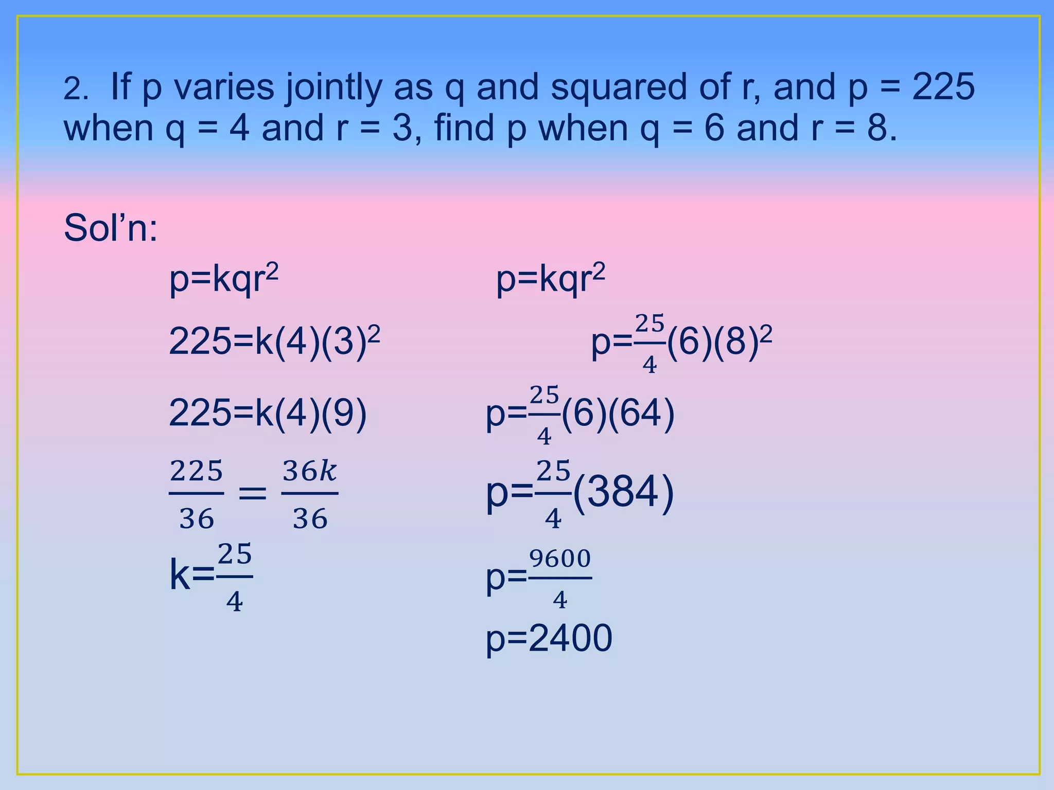 2. If p varies jointly as q and squared of r, and p = 225
when q = 4 and r = 3, find p when q = 6 and r = 8.
Sol’n:
p=kqr2 p=kqr2
225=k(4)(3)2 p=
25
4
(6)(8)2
225=k(4)(9) p=
25
4
(6)(64)
225
36
=
36𝑘
36
p=
25
4
(384)
k=
25
4
p=
9600
4
p=2400
 