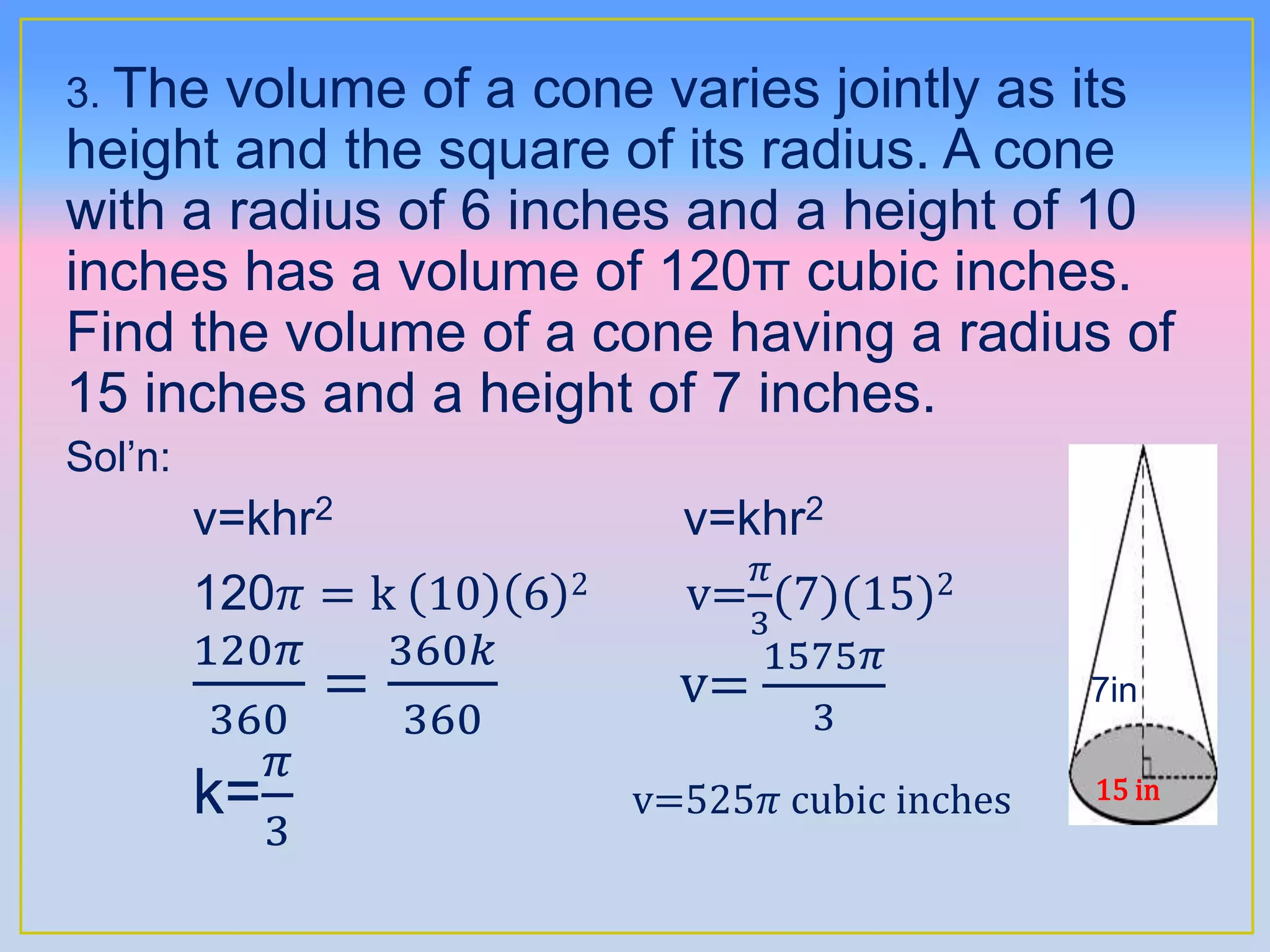 3. The volume of a cone varies jointly as its
height and the square of its radius. A cone
with a radius of 6 inches and a height of 10
inches has a volume of 120π cubic inches.
Find the volume of a cone having a radius of
15 inches and a height of 7 inches.
Sol’n:
v=khr2 v=khr2
120𝜋 = k 10 6 2 v=
𝜋
3
(7)(15)2
120𝜋
360
=
360𝑘
360
v=
1575𝜋
3
7in
k=
𝜋
3
v=525𝜋 cubic inches 15 in
 