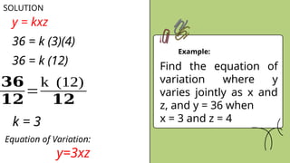 Example:
SOLUTION
Find the equation of
variation where y
varies jointly as x and
z, and y = 36 when
x = 3 and z = 4
y = kxz
36 = k (3)(4)
36 = k (12)
𝟑𝟔
𝟏𝟐
=
k (12)
𝟏𝟐
k = 3
Equation of Variation:
y=3xz
 