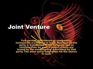 Joint Venture

      Two parties, (individuals or companies),
  incorporate a company in India. Business of one
     party is transferred to the company and as
     consideration for such transfer, shares are
   issued by the company and subscribed by that
  party. The other party subscribes for the shares
                       in cash.
 
