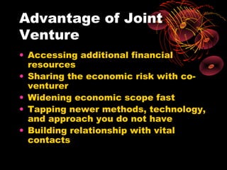 Advantage of Joint
Venture
• Accessing additional financial
  resources
• Sharing the economic risk with co-
  venturer
• Widening economic scope fast
• Tapping newer methods, technology,
  and approach you do not have
• Building relationship with vital
  contacts
 