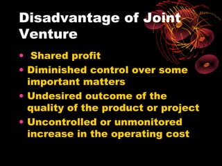 Disadvantage of Joint
Venture
• Shared profit
• Diminished control over some
  important matters
• Undesired outcome of the
  quality of the product or project
• Uncontrolled or unmonitored
  increase in the operating cost
 