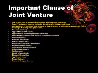 Important Clause of
Joint Venture
•   The proportion of shareholding in the joint venture company
•   Specify nature of shares, indicate their transferability conditions.
•   Composition of the Board of Directors, Appointment of Chairman ,Quorum of Board
    meetings ,Casting vote provisions.
•   General meeting.
•   Appointment of CEO/MD.
•   Appointment of Management Committee
•   Important decisions with mutual consent of partners
•   Dividend policy
•   Funding provisions
•   Access conditions.
•   Change of control/exit clauses.
•   Anti-compete clauses
•   Maintaining Confidentiality
•   Indemnity clauses.
•   Assignment.
•   Break of deadlock.
•   Dispute Resolution
•   Applicable law.
•   Force Majeure.
•   Termination provisions.
 