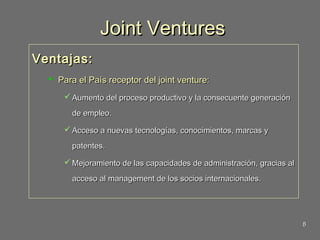 Joint Ventures
Ventajas:
 Para el País receptor del joint venture:
 Aumento del proceso productivo y la consecuente generación
de empleo.
 Acceso a nuevas tecnologías, conocimientos, marcas y
patentes.
 Mejoramiento de las capacidades de administración, gracias al
acceso al management de los socios internacionales.

8

 