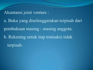 Akuntansi joint venture :
a. Buku yang diselenggarakan terpisah dari
pembukuan masing - masing anggota.
b. Rekening untuk tiap transaksi tidak
terpisah.

 