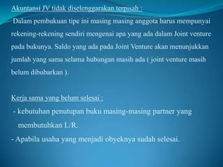 Akuntansi JV tidak diselenggarakan terpisah :

Dalam pembukuan tipe ini masing masing anggota harus mempunyai
rekening-rekening sendiri mengenai apa yang ada dalam Joint venture
pada bukunya. Saldo yang ada pada Joint Venture akan menunjukkan

jumlah yang sama selama hubungan masih ada ( joint venture masih
belum dibubarkan ).

Kerja sama yang belum selesai :

- kebutuhan penutupan buku masing-masing partner yang
membutuhkan L/R.

- Apabila usaha yang menjadi obyeknya sudah selesai.

 