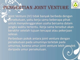PENGERTIAN JOINT VENTURE
Joint Venture (JV) tidak banyak berbeda dengan
persekutuan, yaitu kerja sama beberapa pihak
untuk...