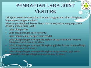 PEMBAGIAN LABA JOINT
VENTURE
Laba joint venture merupakan hak para anggota dan akan dibagikan
kepada para anggota sekutu.
Metode pembagian labanya diatur dalam perjanjian yang juga sama
dengan persekutuan, yaitu:
• Laba dibagi sama
• Laba dibagi dengan rasio tertentu
• Laba dibagi sesuai dengan rasio modal
• Laba dibagi dengan memperhitungkan bunga modal dan sisanya
dibagi menurut cara a, b, atau c
• Laba dibagi dengan memperhitungkan gaji dan bonus sisanya dibagi
menurut cara a, b, atau c
• Laba dibagi dengan memperhitungkan bunga modal, gaji, serta
bonus dan sisanya dibagi menurut cara a, b, atau c

 