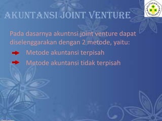 AKUNTANSI JOINT VENTURE
Pada dasarnya akuntnsi joint venture dapat
diselenggarakan dengan 2 metode, yaitu:
Metode akuntansi terpisah
Metode akuntansi tidak terpisah

 