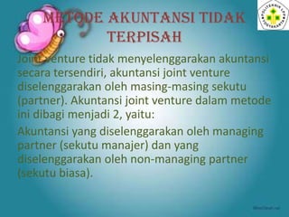 METODE AKUNTANSI TIDAK
TERPISAH
Joint venture tidak menyelenggarakan akuntansi
secara tersendiri, akuntansi joint venture
diselenggarakan oleh masing-masing sekutu
(partner). Akuntansi joint venture dalam metode
ini dibagi menjadi 2, yaitu:
Akuntansi yang diselenggarakan oleh managing
partner (sekutu manajer) dan yang
diselenggarakan oleh non-managing partner
(sekutu biasa).

 