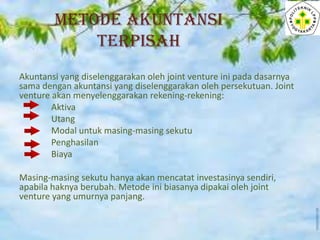 METODE AKUNTANSI
TERPISAH
Akuntansi yang diselenggarakan oleh joint venture ini pada dasarnya
sama dengan akuntansi yang diselenggarakan oleh persekutuan. Joint
venture akan menyelenggarakan rekening-rekening:
Aktiva
Utang
Modal untuk masing-masing sekutu
Penghasilan
Biaya
Masing-masing sekutu hanya akan mencatat investasinya sendiri,
apabila haknya berubah. Metode ini biasanya dipakai oleh joint
venture yang umurnya panjang.

 
