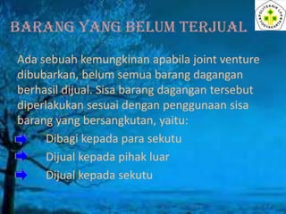 BARANG YANG BELUM TERJUAL
Ada sebuah kemungkinan apabila joint venture
dibubarkan, belum semua barang dagangan
berhasil dijual. Sisa barang dagangan tersebut
diperlakukan sesuai dengan penggunaan sisa
barang yang bersangkutan, yaitu:
Dibagi kepada para sekutu
Dijual kepada pihak luar
Dijual kepada sekutu

 