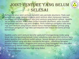 JOINT VENTURE YANG BELUM
SELESAI
Terkadang umur joint venture melebihi satu periode akuntansi. Pada saat
perusahaan yang menjadi anggota joint venture akan menyusun laporan
keuangan (akhir tahun) masih ada joint venture yang belum selesai. Apabila
hal tersebut terjadi, maka akan timbul masalah akuntansi, yaitu masalah
pengakuan laba atau rugi joint venture. Perlu tidaknya mengakui laba atau
rugi joint venture yang belum selesai harus memperhatikan prinsip yang
mendasari pengakuan rugi-laba (pendapatan dan biaya) terutama prinsip
konservatif.
Apabila usaha joint venture bersifat spekulatif (mengandung resiko yang
besar dan mengandung banyak risiko) sebaiknya laba atas joint venture baru
diakui apabila joint venture sudah selesai. Sesuai dengan prinsip konservatif
apabila indikasi yang ada akan menderita kerugian , sebaiknya kerugian
tersebut segera diakui. Anggota joint venture yang mengakui laba atas joint
venture yang belum selesai ini menimbulkan 2 masalah, yaitu:
• Penentuan besarnya laba-rugi yang diakui
• Pencatatannya

 