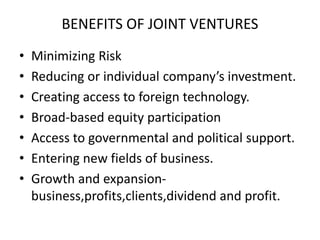 BENEFITS OF JOINT VENTURES
• Minimizing Risk
• Reducing or individual company’s investment.
• Creating access to foreign technology.
• Broad-based equity participation
• Access to governmental and political support.
• Entering new fields of business.
• Growth and expansion-
business,profits,clients,dividend and profit.
 