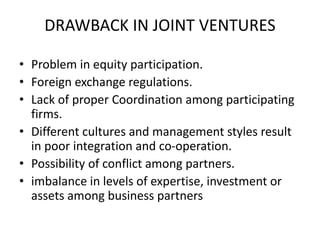 DRAWBACK IN JOINT VENTURES
• Problem in equity participation.
• Foreign exchange regulations.
• Lack of proper Coordination among participating
firms.
• Different cultures and management styles result
in poor integration and co-operation.
• Possibility of conflict among partners.
• imbalance in levels of expertise, investment or
assets among business partners
 