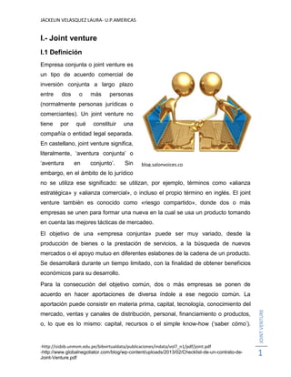 JACKELIN VELASQUEZ LAURA- U.P.AMERICAS
-http://sisbib.unmsm.edu.pe/bibvirtualdata/publicaciones/indata/vol7_n1/pdf/joint.pdf
-http://www.globalnegotiator.com/blog/wp-content/uploads/2013/02/Checklist-de-un-contrato-de-
Joint-Venture.pdf
JOINTVENTURE
1
I.- Joint venture
I.1 Definición
Empresa conjunta o joint venture es
un tipo de acuerdo comercial de
inversión conjunta a largo plazo
entre dos o más personas
(normalmente personas jurídicas o
comerciantes). Un joint venture no
tiene por qué constituir una
compañía o entidad legal separada.
En castellano, joint venture significa,
literalmente, ‘aventura conjunta’ o
‘aventura en conjunto’. Sin
embargo, en el ámbito de lo jurídico
no se utiliza ese significado: se utilizan, por ejemplo, términos como «alianza
estratégica» y «alianza comercial», o incluso el propio término en inglés. El joint
venture también es conocido como «riesgo compartido», donde dos o más
empresas se unen para formar una nueva en la cual se usa un producto tomando
en cuenta las mejores tácticas de mercadeo.
El objetivo de una «empresa conjunta» puede ser muy variado, desde la
producción de bienes o la prestación de servicios, a la búsqueda de nuevos
mercados o el apoyo mutuo en diferentes eslabones de la cadena de un producto.
Se desarrollará durante un tiempo limitado, con la finalidad de obtener beneficios
económicos para su desarrollo.
Para la consecución del objetivo común, dos o más empresas se ponen de
acuerdo en hacer aportaciones de diversa índole a ese negocio común. La
aportación puede consistir en materia prima, capital, tecnología, conocimiento del
mercado, ventas y canales de distribución, personal, financiamiento o productos,
o, lo que es lo mismo: capital, recursos o el simple know-how (‘saber cómo’).
blog.salonvoices.co
m
 
