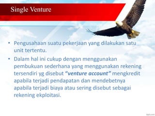 Single Venture 
• Pengusahaan suatu pekerjaan yang dilakukan satu 
unit tertentu. 
• Dalam hal ini cukup dengan menggunakan 
pembukuan sederhana yang menggunakan rekening 
tersendiri yg disebut “venture account” mengkredit 
apabila terjadi pendapatan dan mendebetnya 
apabila terjadi biaya atau sering disebut sebagai 
rekening ekploitasi. 
 